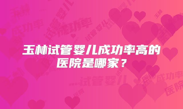 玉林试管婴儿成功率高的医院是哪家?