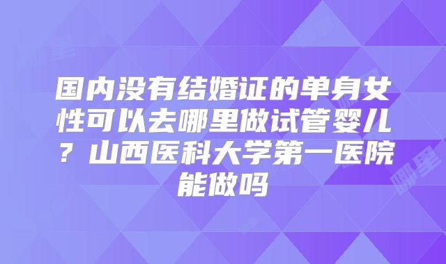 国内没有结婚证的单身女性可以去哪里做试管婴儿?山西医科大学第一医院能做吗