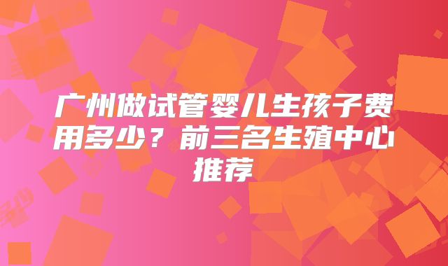 广州做试管婴儿生孩子费用多少?前三名生殖中心推荐
