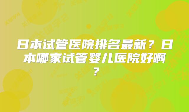 日本试管医院排名最新？日本哪家试管婴儿医院好啊？