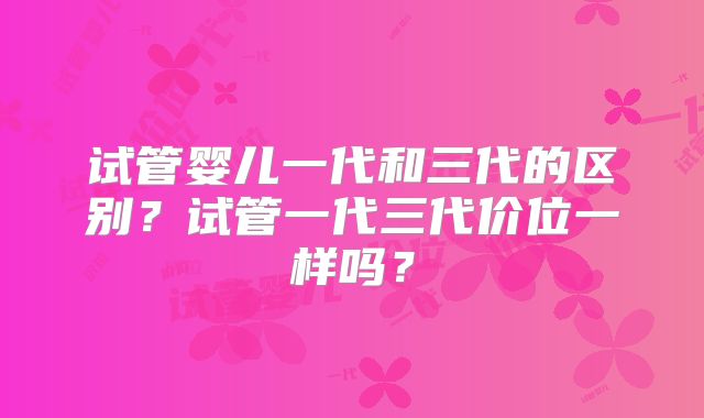 试管婴儿一代和三代的区别？试管一代三代价位一样吗？