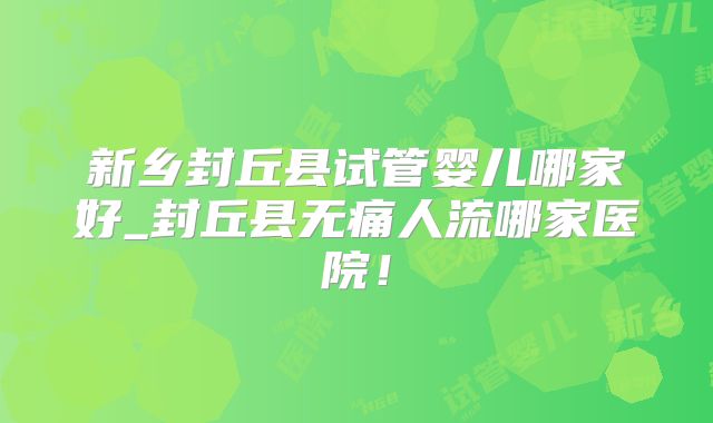 新乡封丘县试管婴儿哪家好_封丘县无痛人流哪家医院！