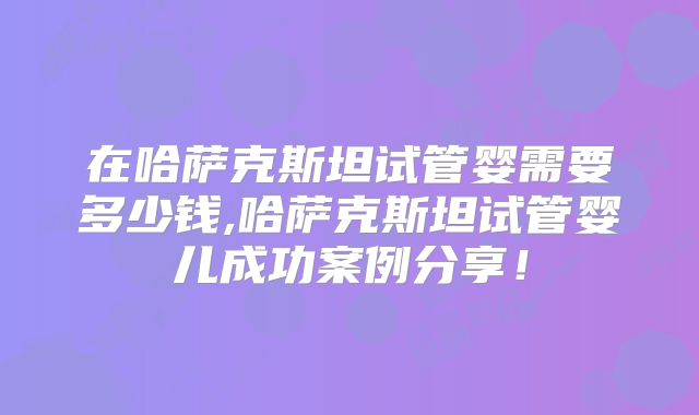 在哈萨克斯坦试管婴需要多少钱,哈萨克斯坦试管婴儿成功案例分享！
