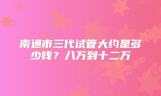 南通市三代试管大约是多少钱？八万到十二万