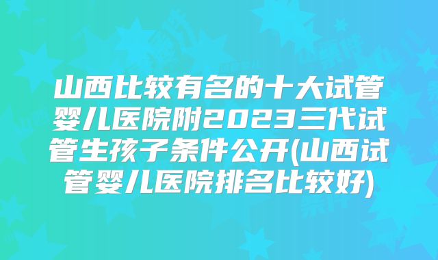 山西比较有名的十大试管婴儿医院附2023三代试管生孩子条件公开(山西试管婴儿医院排名比较好)