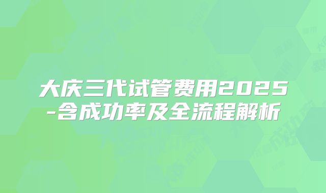 大庆三代试管费用2025-含成功率及全流程解析