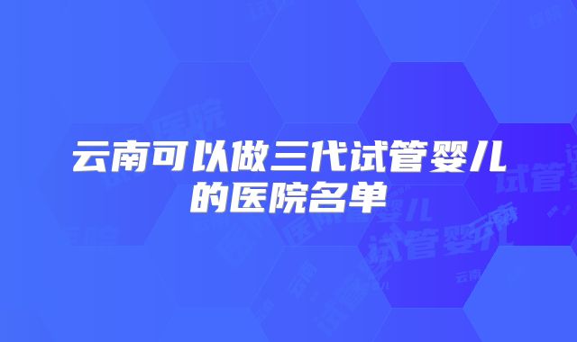 云南可以做三代试管婴儿的医院名单