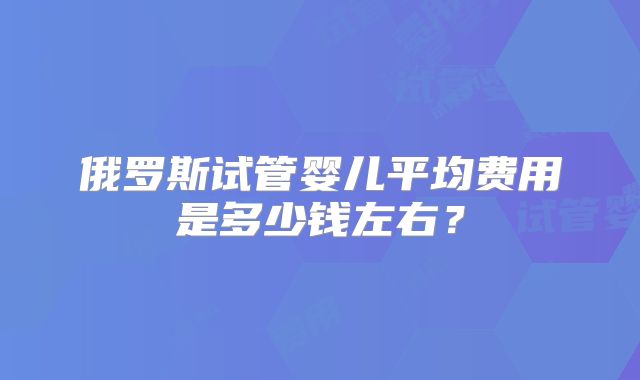 俄罗斯试管婴儿平均费用是多少钱左右？