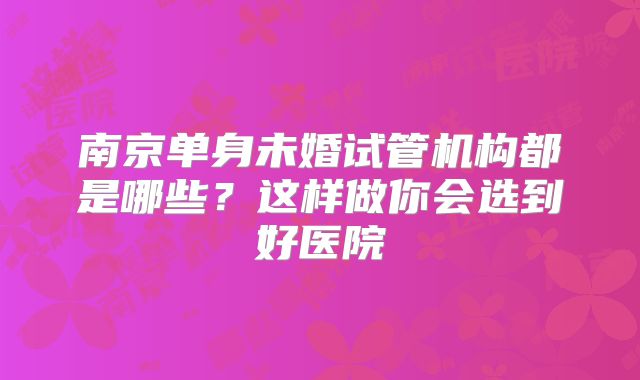 南京单身未婚试管机构都是哪些？这样做你会选到好医院