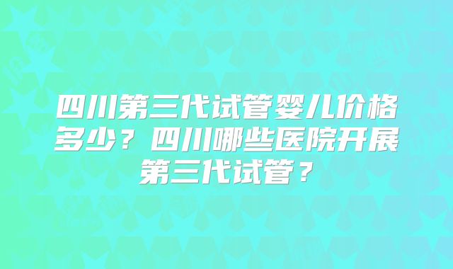 四川第三代试管婴儿价格多少？四川哪些医院开展第三代试管？