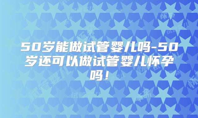 50岁能做试管婴儿吗-50岁还可以做试管婴儿怀孕吗！