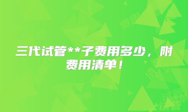 三代试管**子费用多少，附费用清单！
