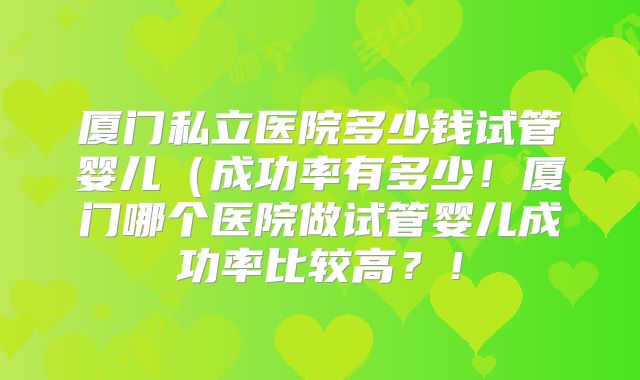 厦门私立医院多少钱试管婴儿（成功率有多少！厦门哪个医院做试管婴儿成功率比较高？！