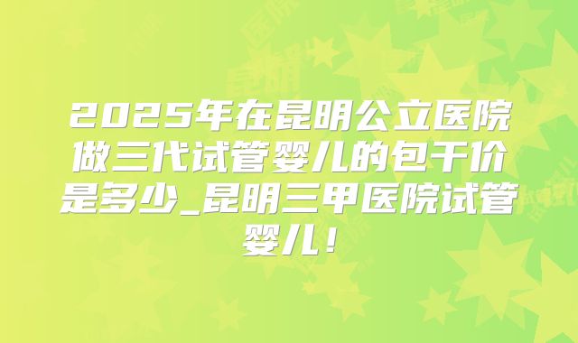 2025年在昆明公立医院做三代试管婴儿的包干价是多少_昆明三甲医院试管婴儿!