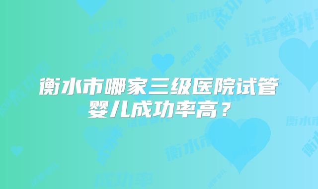 衡水市哪家三级医院试管婴儿成功率高？