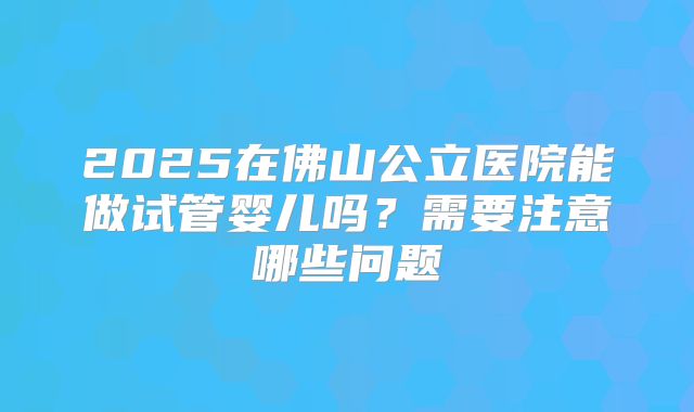 2025在佛山公立医院能做试管婴儿吗?需要注意哪些问题