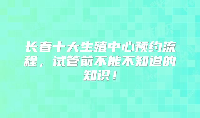 长春十大生殖中心预约流程，试管前不能不知道的知识！