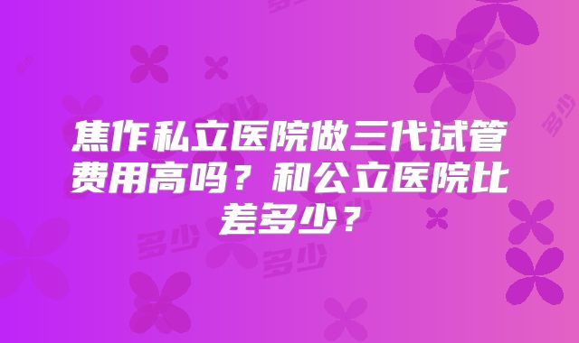 焦作私立医院做三代试管费用高吗？和公立医院比差多少？