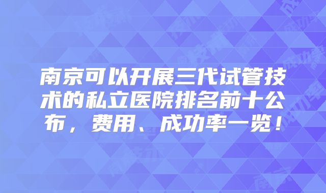 南京可以开展三代试管技术的私立医院排名前十公布，费用、成功率一览！
