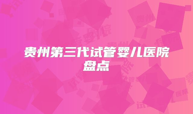 贵州第三代试管婴儿医院盘点