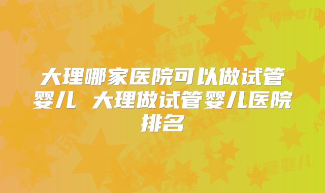 大理哪家医院可以做试管婴儿 大理做试管婴儿医院排名