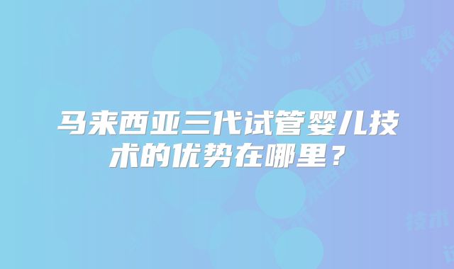 马来西亚三代试管婴儿技术的优势在哪里?