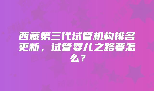 西藏第三代试管机构排名更新，试管婴儿之路要怎么？