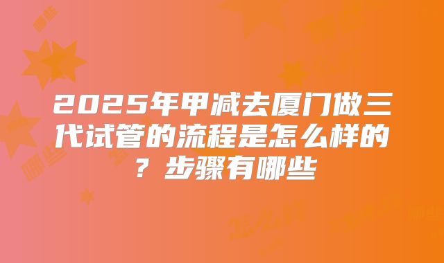 2025年甲减去厦门做三代试管的流程是怎么样的？步骤有哪些