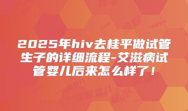 2025年hiv去桂平做试管生子的详细流程-艾滋病试管婴儿后来怎么样了！
