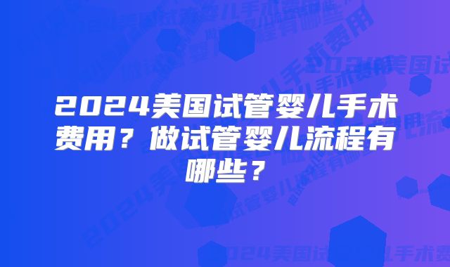 2024美国试管婴儿手术费用？做试管婴儿流程有哪些？