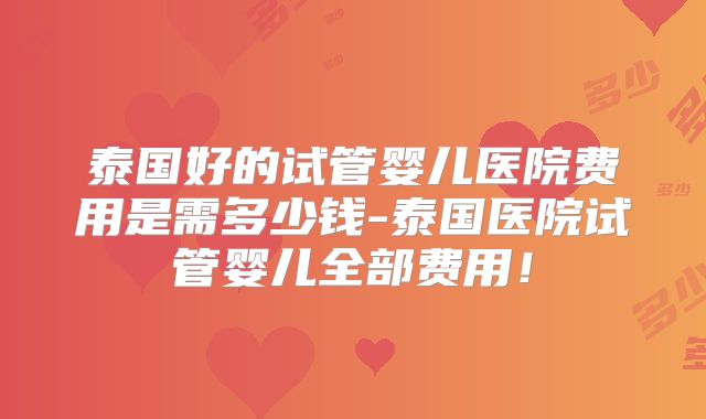 泰国好的试管婴儿医院费用是需多少钱-泰国医院试管婴儿全部费用！