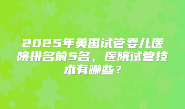 2025年美国试管婴儿医院排名前5名，医院试管技术有哪些？