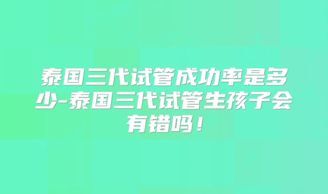 泰国三代试管成功率是多少-泰国三代试管生孩子会有错吗!