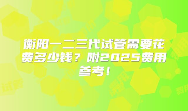 衡阳一二三代试管需要花费多少钱？附2025费用参考！