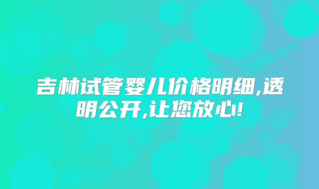 吉林试管婴儿价格明细,透明公开,让您放心!