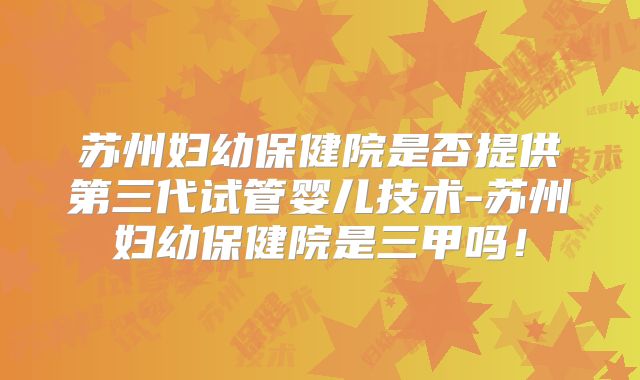 苏州妇幼保健院是否提供第三代试管婴儿技术-苏州妇幼保健院是三甲吗!