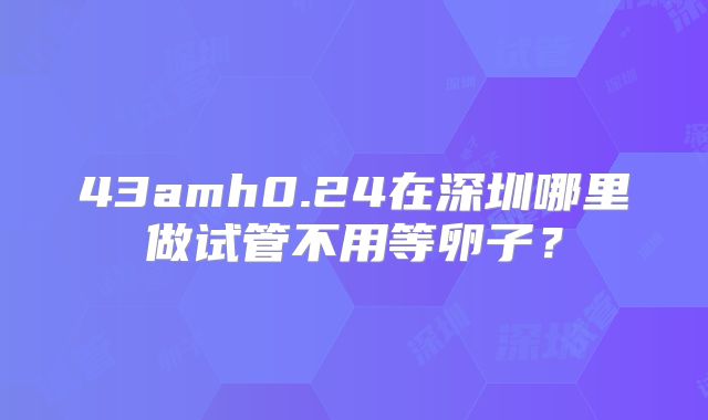 43amh0.24在深圳哪里做试管不用等卵子?