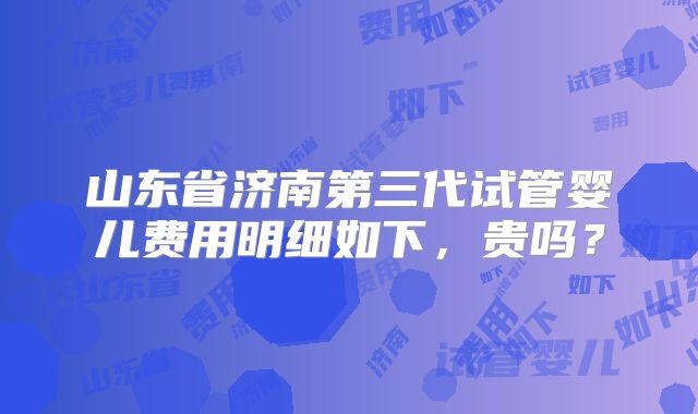 山东省济南第三代试管婴儿费用明细如下，贵吗？
