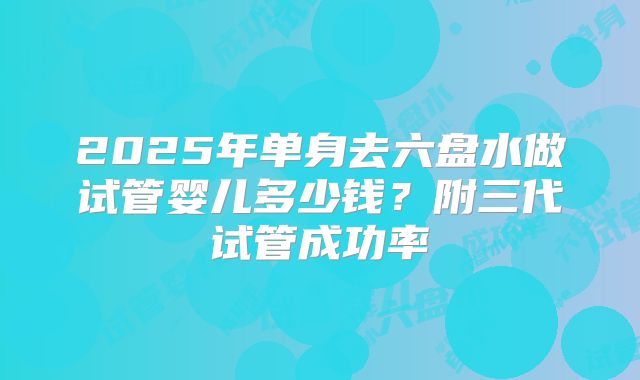 2025年单身去六盘水做试管婴儿多少钱?附三代试管成功率
