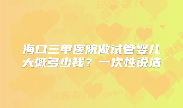 海口三甲医院做试管婴儿大概多少钱？一次性说清