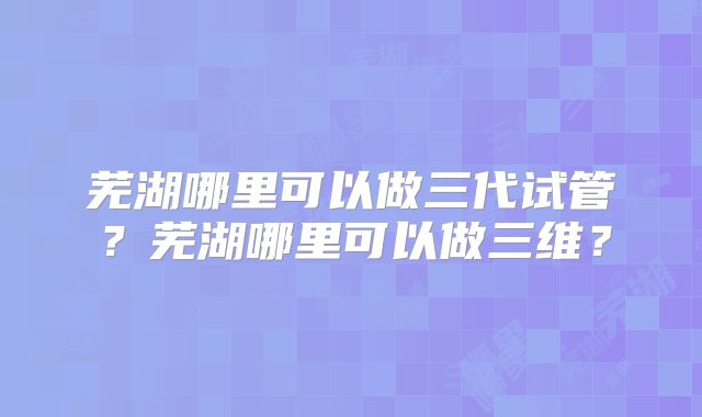 芜湖哪里可以做三代试管？芜湖哪里可以做三维？