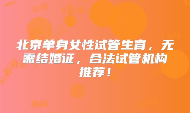 北京单身女性试管生育，无需结婚证，合法试管机构推荐！