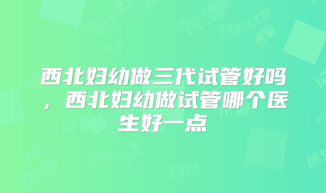 西北妇幼做三代试管好吗，西北妇幼做试管哪个医生好一点
