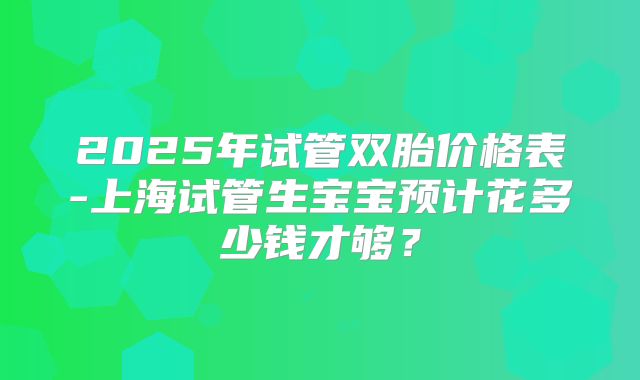 2025年试管双胎价格表-上海试管生宝宝预计花多少钱才够？