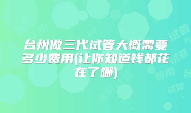 台州做三代试管大概需要多少费用(让你知道钱都花在了哪)