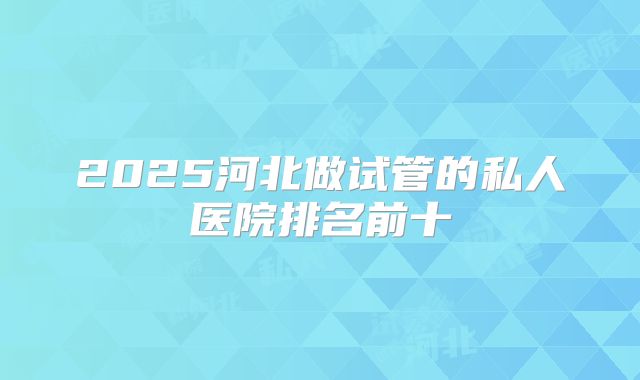 2025河北做试管的私人医院排名前十