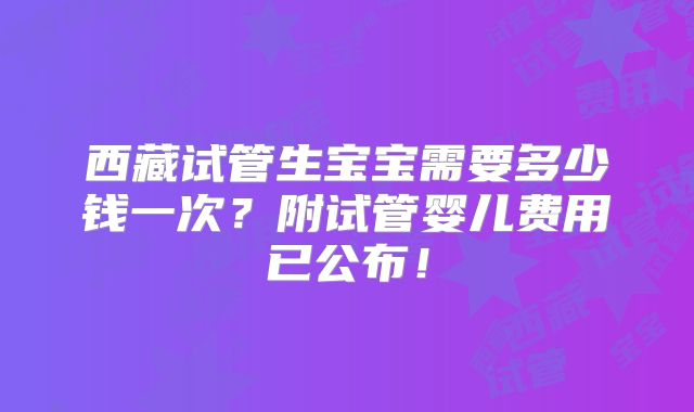 西藏试管生宝宝需要多少钱一次？附试管婴儿费用已公布！