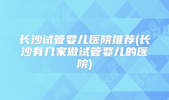 长沙试管婴儿医院推荐(长沙有几家做试管婴儿的医院)