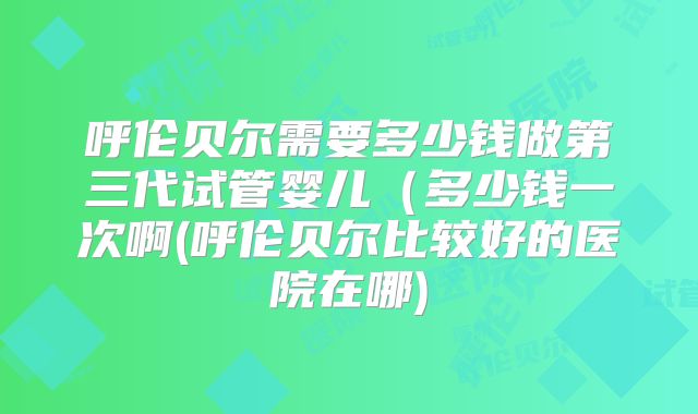呼伦贝尔需要多少钱做第三代试管婴儿(多少钱一次啊(呼伦贝尔比较好的医院在哪)