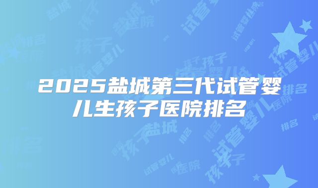 2025盐城第三代试管婴儿生孩子医院排名